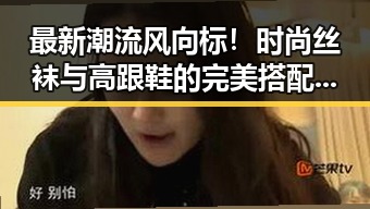 最新潮流风向标！时尚丝袜与高跟鞋的完美搭配引领潮流🔥